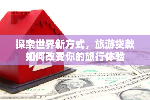 港闸探索世界新方式，旅游贷款如何改变你的旅行体验
