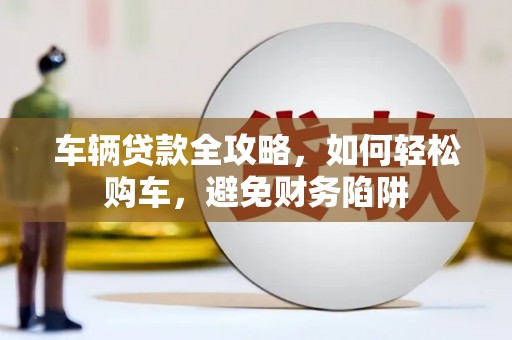 临县车辆贷款全攻略，如何轻松购车，避免财务陷阱